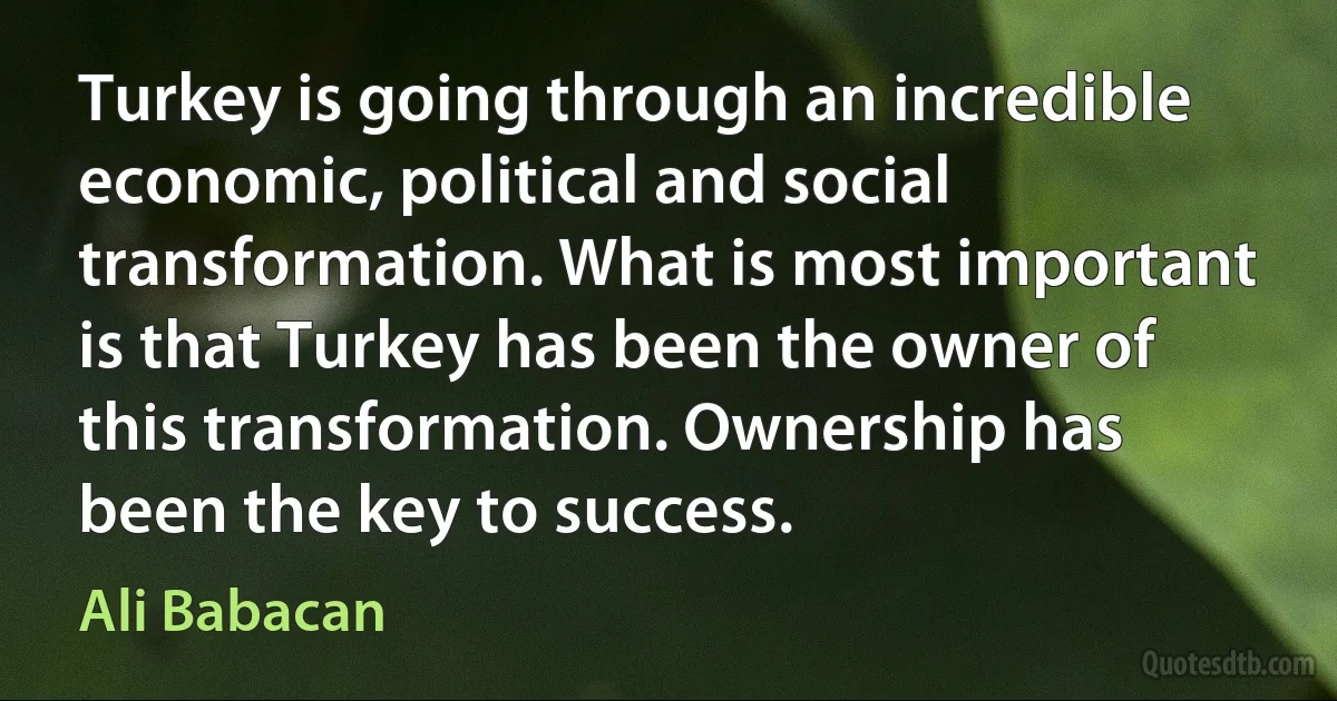 Turkey is going through an incredible economic, political and social transformation. What is most important is that Turkey has been the owner of this transformation. Ownership has been the key to success. (Ali Babacan)