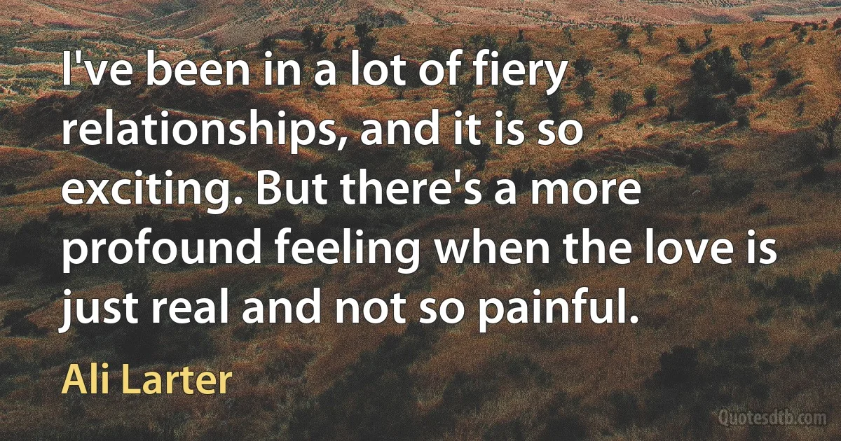 I've been in a lot of fiery relationships, and it is so exciting. But there's a more profound feeling when the love is just real and not so painful. (Ali Larter)