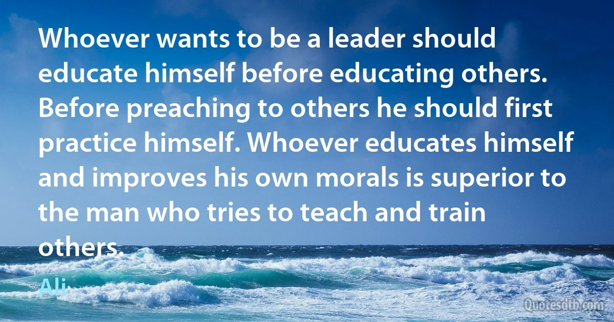 Whoever wants to be a leader should educate himself before educating others. Before preaching to others he should first practice himself. Whoever educates himself and improves his own morals is superior to the man who tries to teach and train others. (Ali)