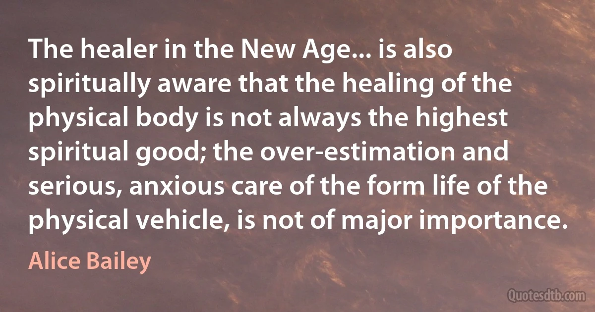 The healer in the New Age... is also spiritually aware that the healing of the physical body is not always the highest spiritual good; the over-estimation and serious, anxious care of the form life of the physical vehicle, is not of major importance. (Alice Bailey)