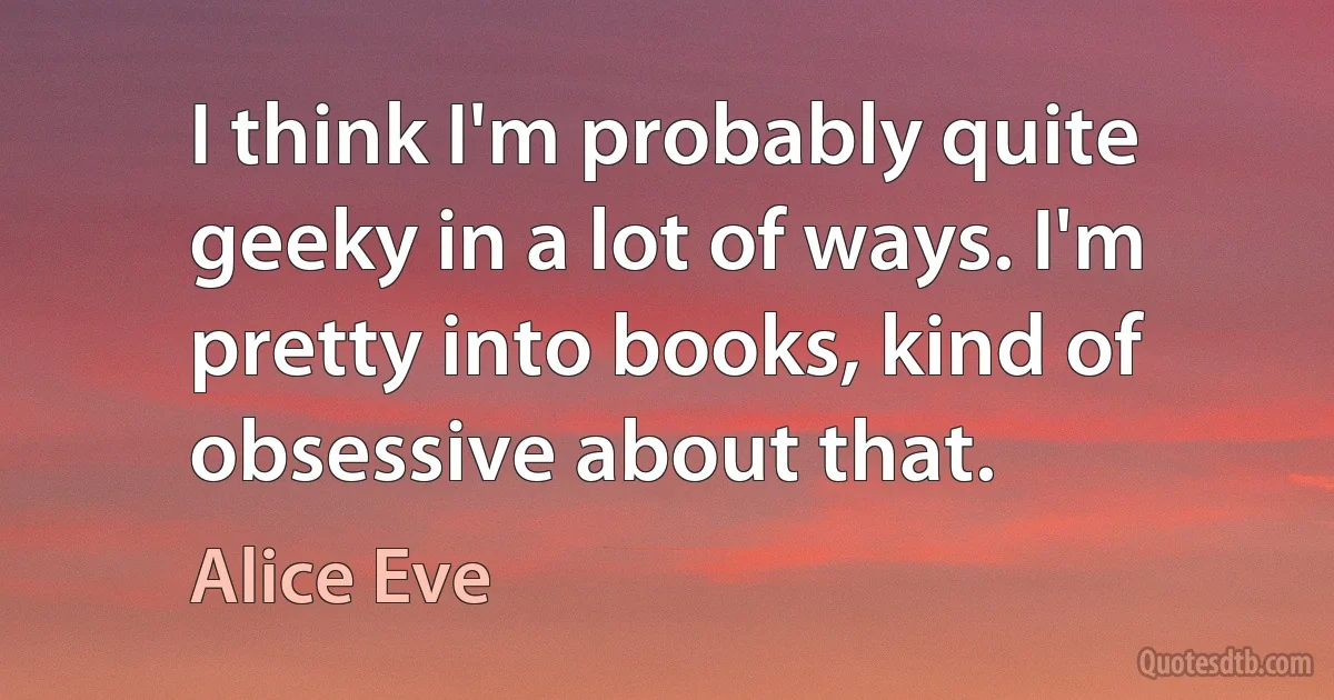 I think I'm probably quite geeky in a lot of ways. I'm pretty into books, kind of obsessive about that. (Alice Eve)