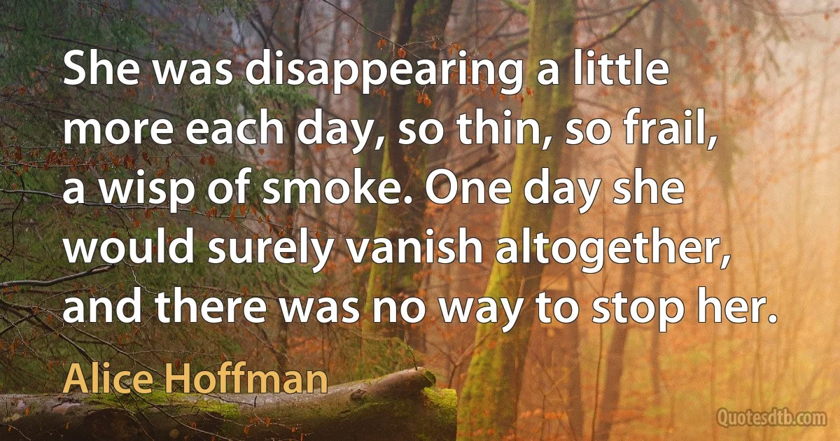 She was disappearing a little more each day, so thin, so frail, a wisp of smoke. One day she would surely vanish altogether, and there was no way to stop her. (Alice Hoffman)