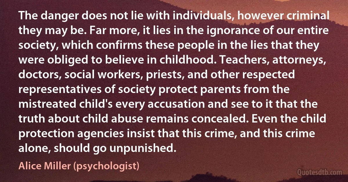 The danger does not lie with individuals, however criminal they may be. Far more, it lies in the ignorance of our entire society, which confirms these people in the lies that they were obliged to believe in childhood. Teachers, attorneys, doctors, social workers, priests, and other respected representatives of society protect parents from the mistreated child's every accusation and see to it that the truth about child abuse remains concealed. Even the child protection agencies insist that this crime, and this crime alone, should go unpunished. (Alice Miller (psychologist))