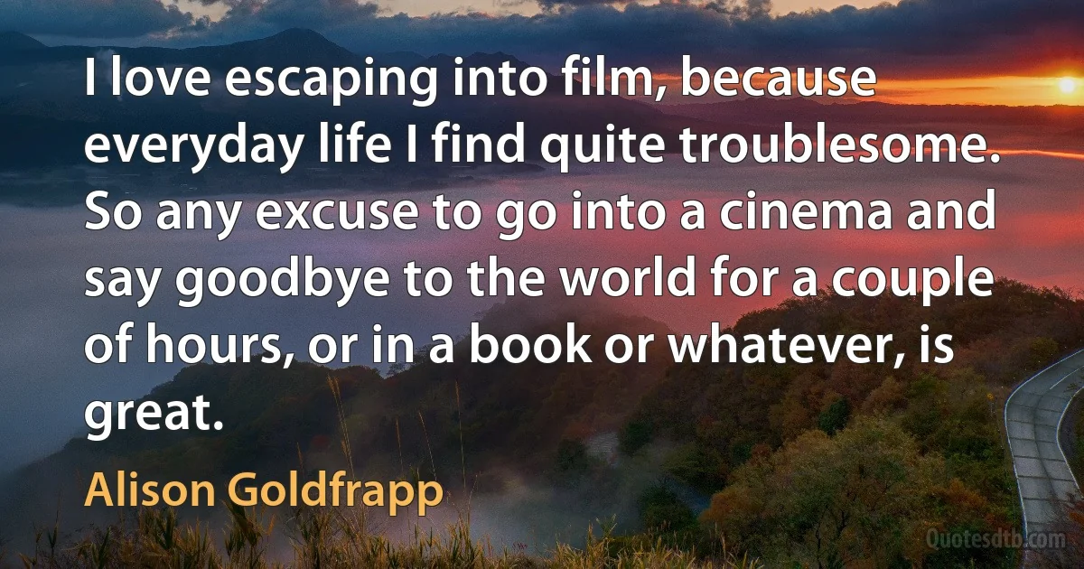 I love escaping into film, because everyday life I find quite troublesome. So any excuse to go into a cinema and say goodbye to the world for a couple of hours, or in a book or whatever, is great. (Alison Goldfrapp)