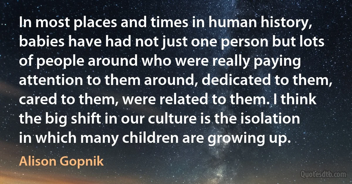 In most places and times in human history, babies have had not just one person but lots of people around who were really paying attention to them around, dedicated to them, cared to them, were related to them. I think the big shift in our culture is the isolation in which many children are growing up. (Alison Gopnik)