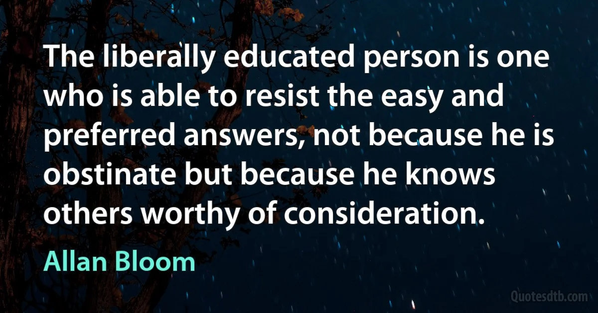 The liberally educated person is one who is able to resist the easy and preferred answers, not because he is obstinate but because he knows others worthy of consideration. (Allan Bloom)