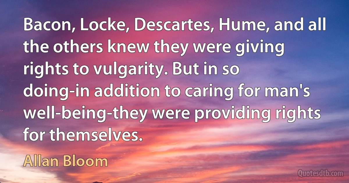 Bacon, Locke, Descartes, Hume, and all the others knew they were giving rights to vulgarity. But in so doing-in addition to caring for man's well-being-they were providing rights for themselves. (Allan Bloom)