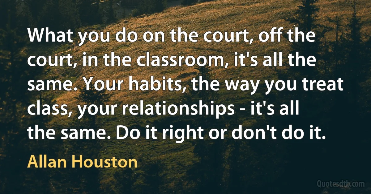 What you do on the court, off the court, in the classroom, it's all the same. Your habits, the way you treat class, your relationships - it's all the same. Do it right or don't do it. (Allan Houston)