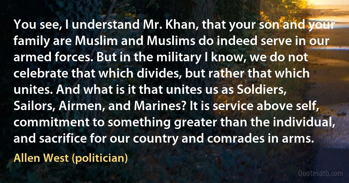 You see, I understand Mr. Khan, that your son and your family are Muslim and Muslims do indeed serve in our armed forces. But in the military I know, we do not celebrate that which divides, but rather that which unites. And what is it that unites us as Soldiers, Sailors, Airmen, and Marines? It is service above self, commitment to something greater than the individual, and sacrifice for our country and comrades in arms. (Allen West (politician))