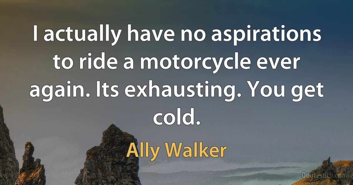 I actually have no aspirations to ride a motorcycle ever again. Its exhausting. You get cold. (Ally Walker)