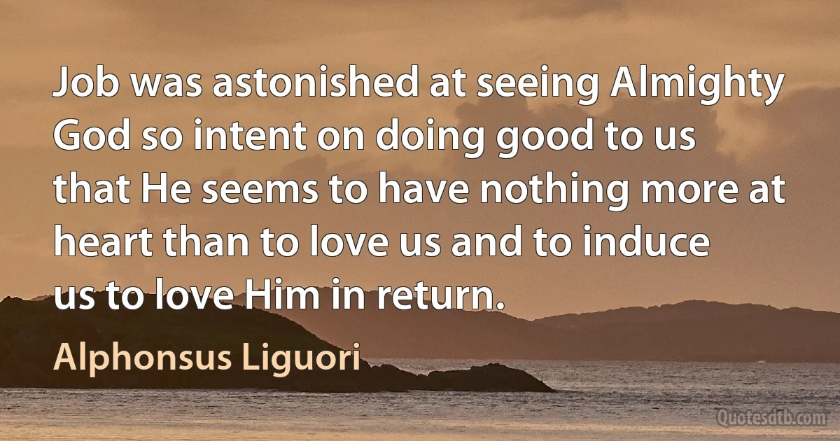 Job was astonished at seeing Almighty God so intent on doing good to us that He seems to have nothing more at heart than to love us and to induce us to love Him in return. (Alphonsus Liguori)