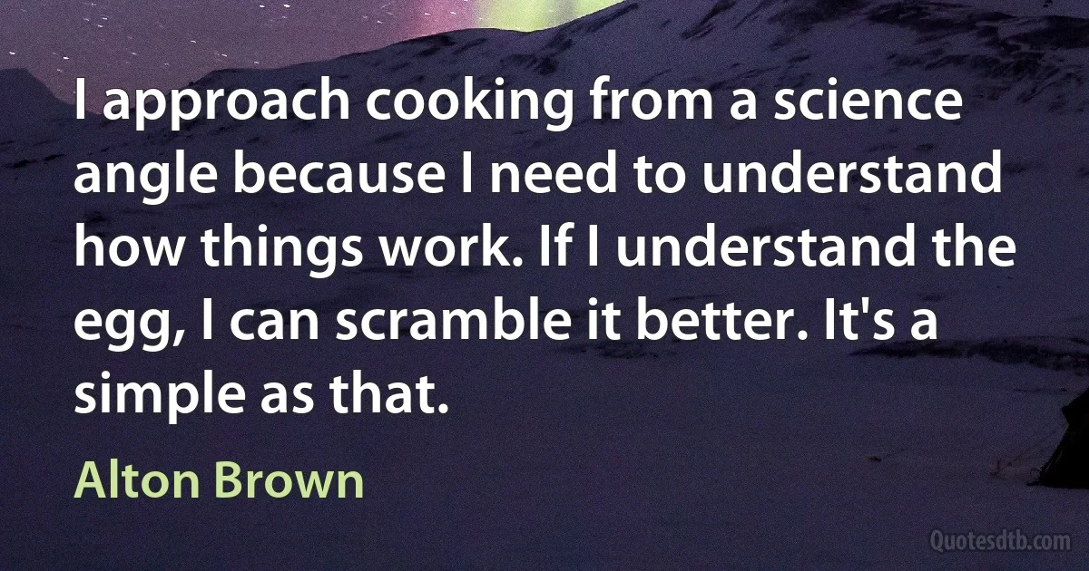 I approach cooking from a science angle because I need to understand how things work. If I understand the egg, I can scramble it better. It's a simple as that. (Alton Brown)