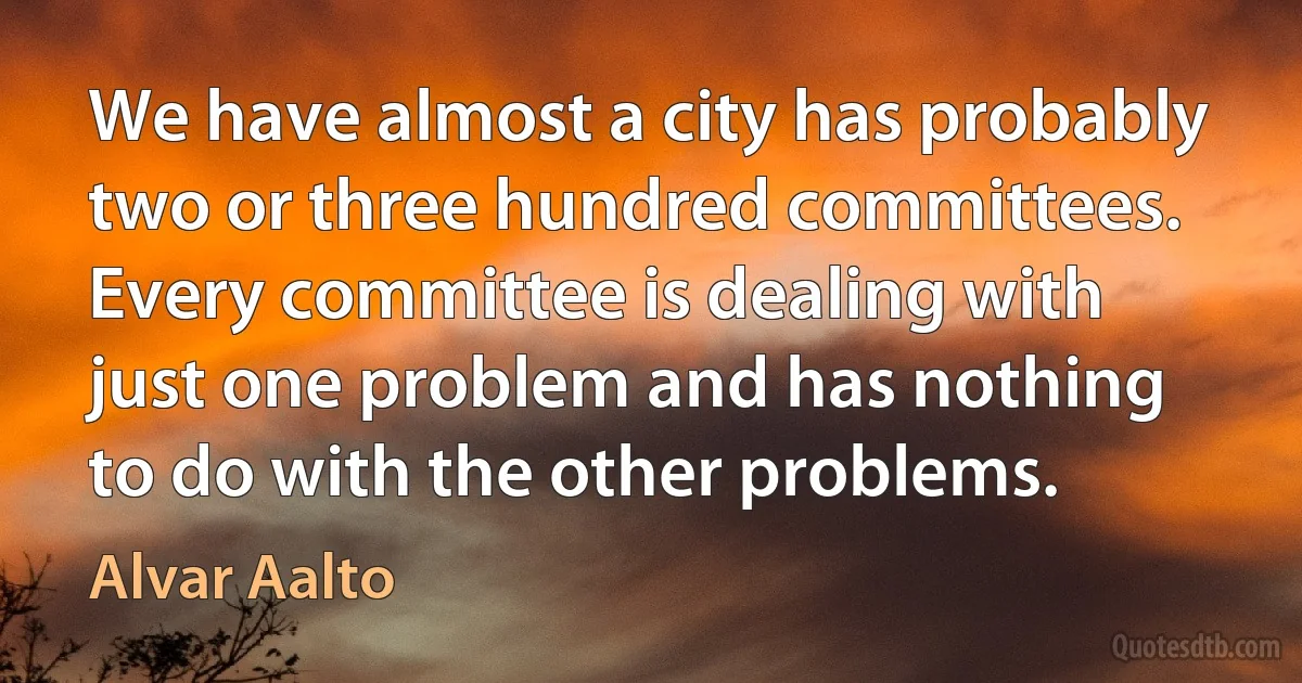 We have almost a city has probably two or three hundred committees. Every committee is dealing with just one problem and has nothing to do with the other problems. (Alvar Aalto)