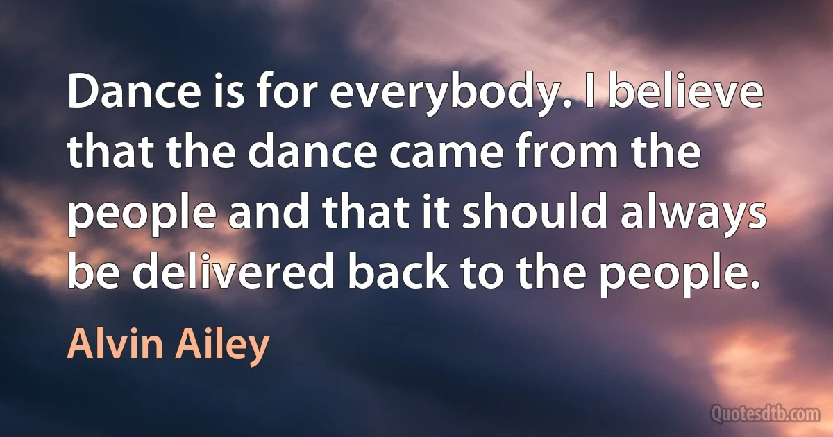 Dance is for everybody. I believe that the dance came from the people and that it should always be delivered back to the people. (Alvin Ailey)