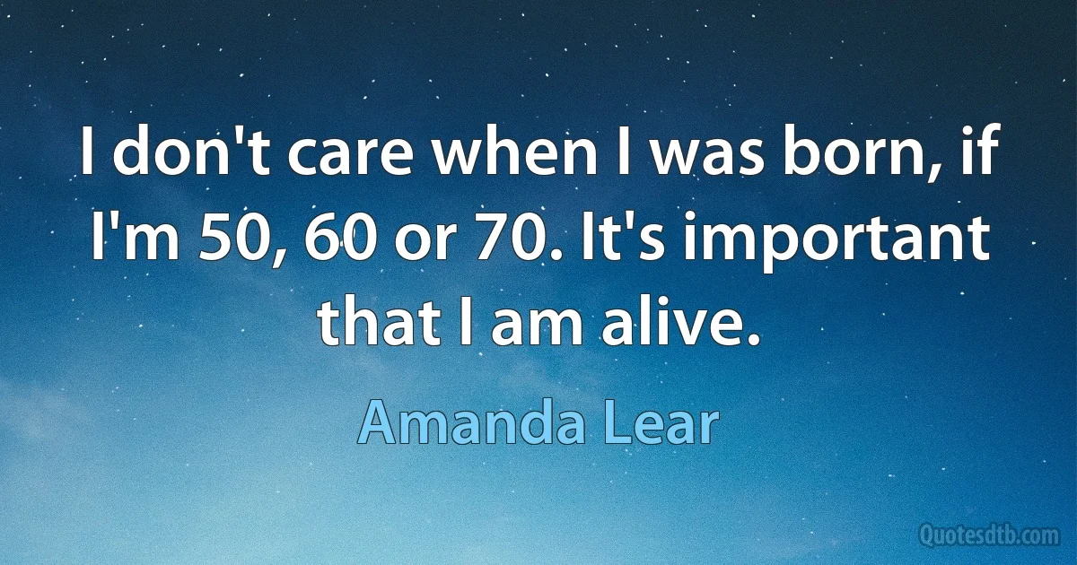 I don't care when I was born, if I'm 50, 60 or 70. It's important that I am alive. (Amanda Lear)