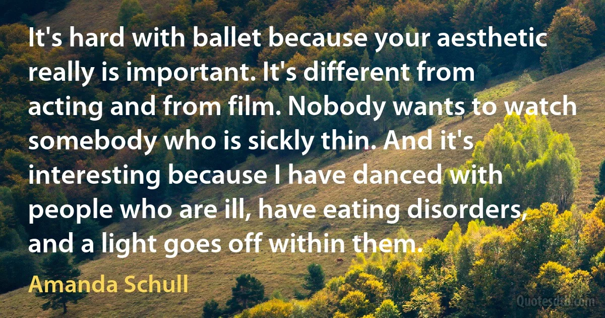 It's hard with ballet because your aesthetic really is important. It's different from acting and from film. Nobody wants to watch somebody who is sickly thin. And it's interesting because I have danced with people who are ill, have eating disorders, and a light goes off within them. (Amanda Schull)