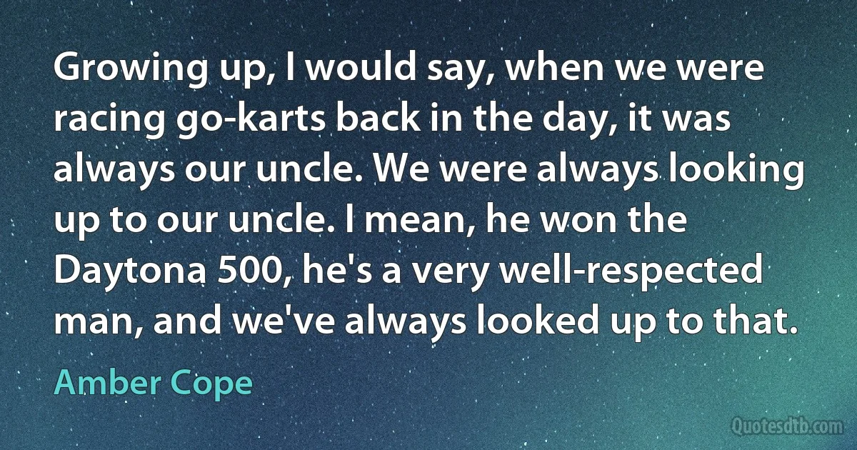 Growing up, I would say, when we were racing go-karts back in the day, it was always our uncle. We were always looking up to our uncle. I mean, he won the Daytona 500, he's a very well-respected man, and we've always looked up to that. (Amber Cope)