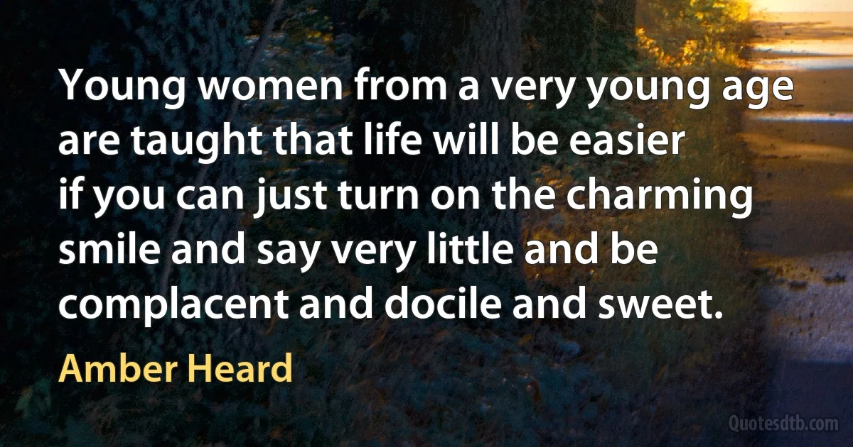 Young women from a very young age are taught that life will be easier if you can just turn on the charming smile and say very little and be complacent and docile and sweet. (Amber Heard)