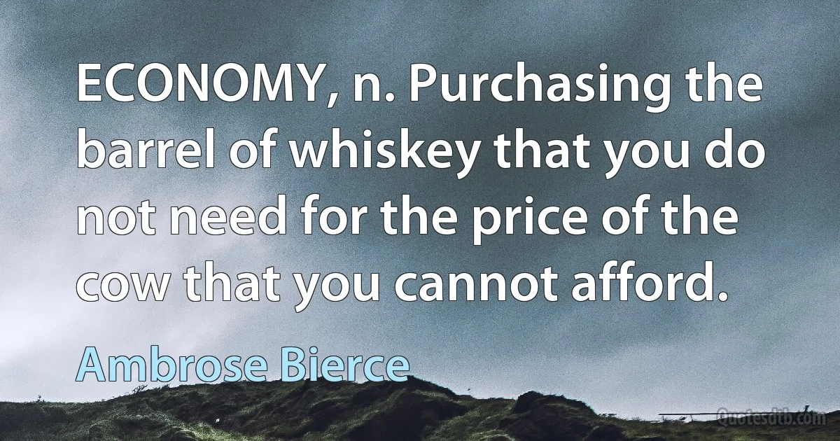 ECONOMY, n. Purchasing the barrel of whiskey that you do not need for the price of the cow that you cannot afford. (Ambrose Bierce)