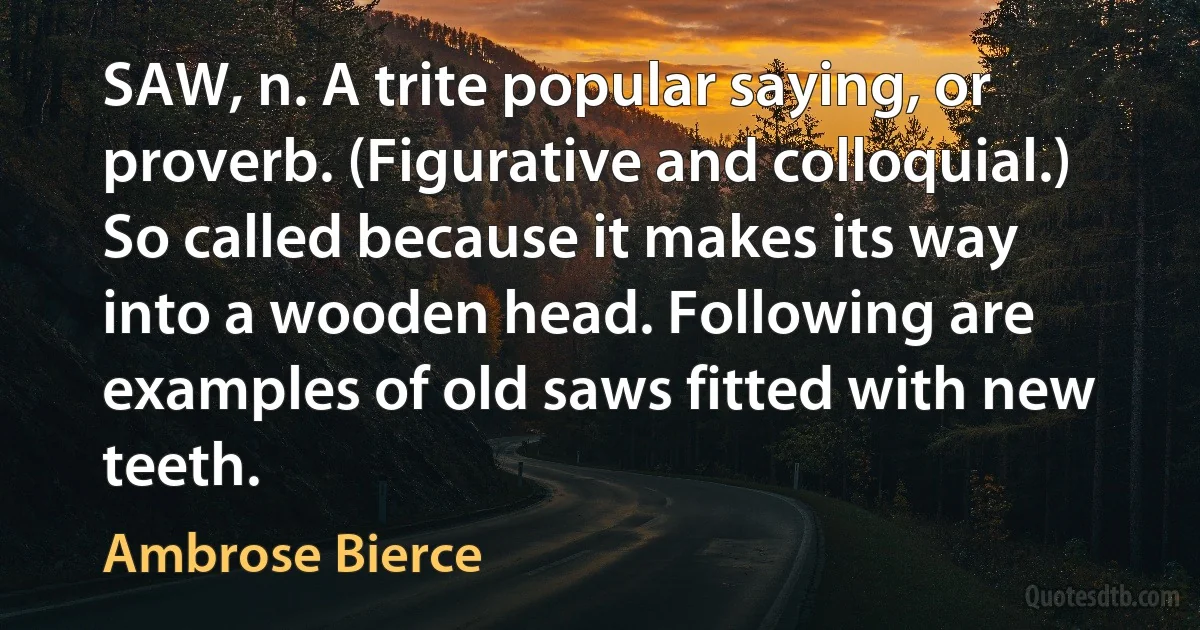 SAW, n. A trite popular saying, or proverb. (Figurative and colloquial.) So called because it makes its way into a wooden head. Following are examples of old saws fitted with new teeth. (Ambrose Bierce)