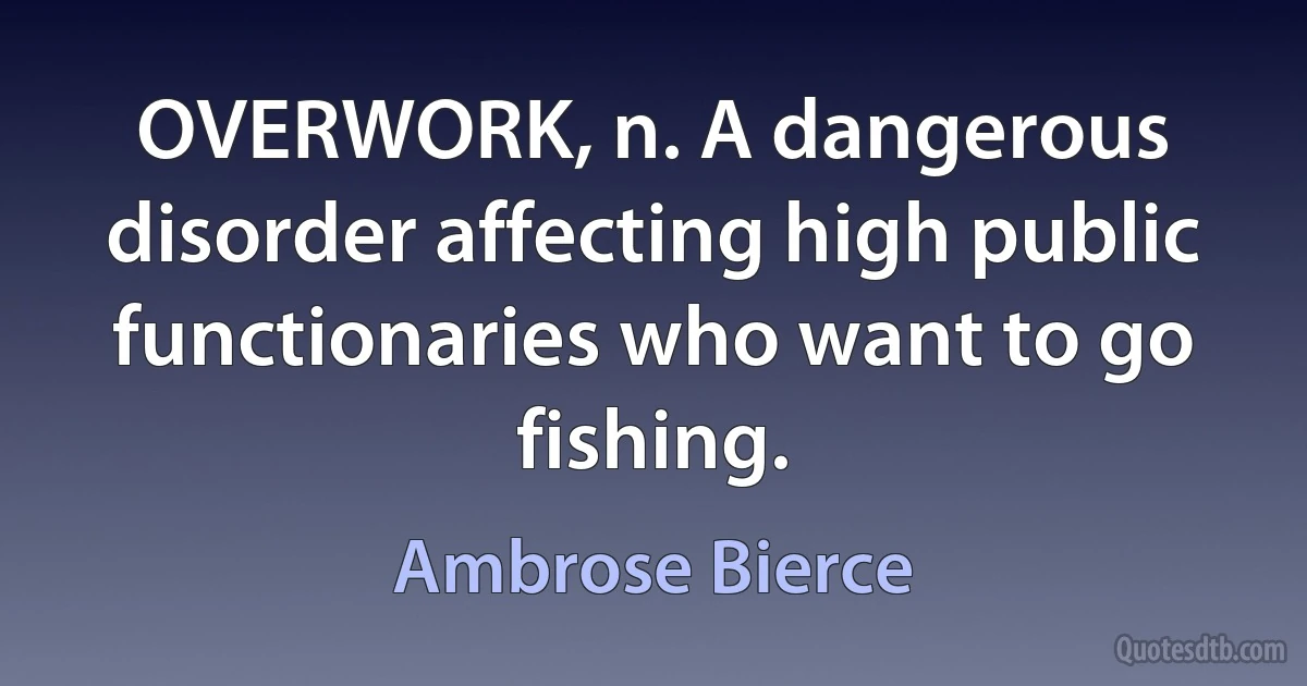 OVERWORK, n. A dangerous disorder affecting high public functionaries who want to go fishing. (Ambrose Bierce)