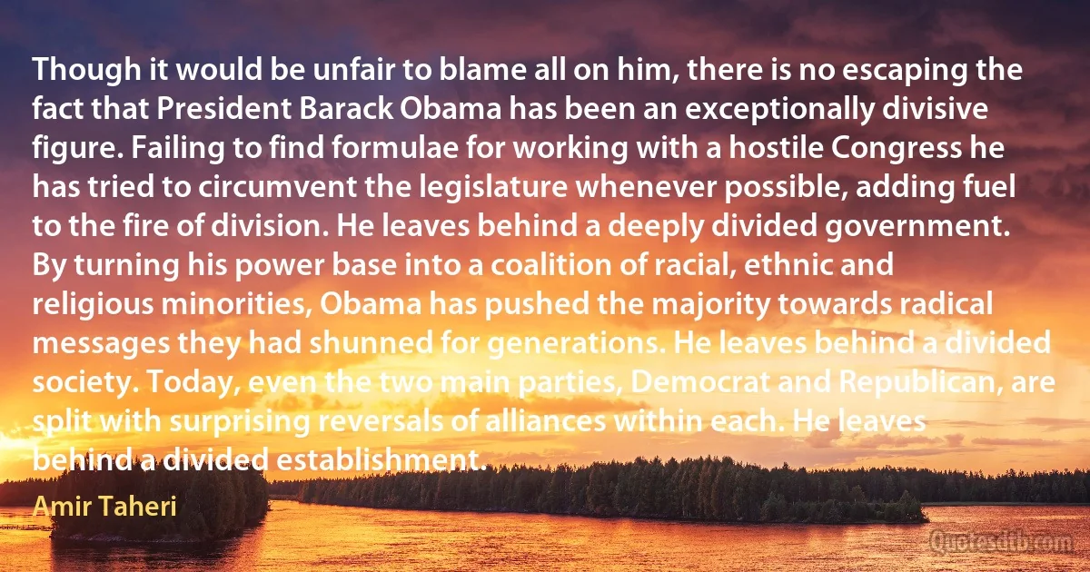 Though it would be unfair to blame all on him, there is no escaping the fact that President Barack Obama has been an exceptionally divisive figure. Failing to find formulae for working with a hostile Congress he has tried to circumvent the legislature whenever possible, adding fuel to the fire of division. He leaves behind a deeply divided government. By turning his power base into a coalition of racial, ethnic and religious minorities, Obama has pushed the majority towards radical messages they had shunned for generations. He leaves behind a divided society. Today, even the two main parties, Democrat and Republican, are split with surprising reversals of alliances within each. He leaves behind a divided establishment. (Amir Taheri)