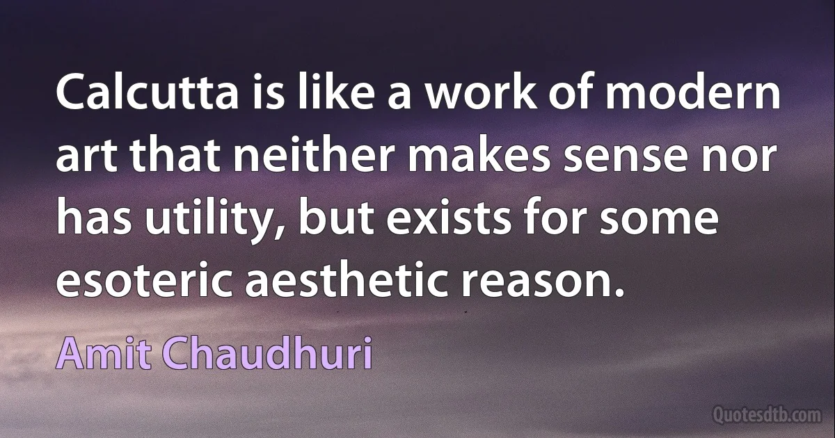 Calcutta is like a work of modern art that neither makes sense nor has utility, but exists for some esoteric aesthetic reason. (Amit Chaudhuri)