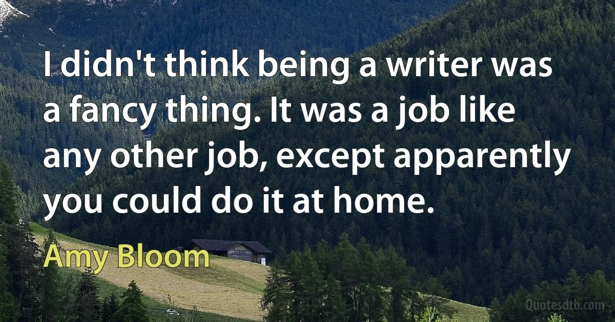 I didn't think being a writer was a fancy thing. It was a job like any other job, except apparently you could do it at home. (Amy Bloom)