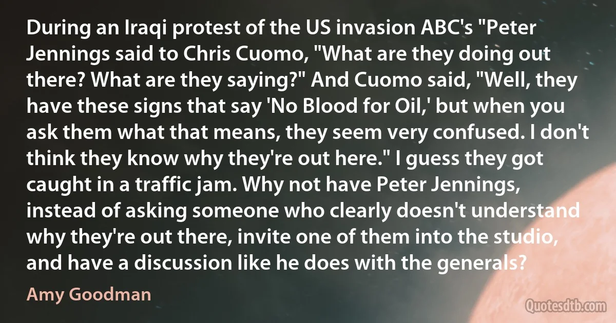 During an Iraqi protest of the US invasion ABC's "Peter Jennings said to Chris Cuomo, "What are they doing out there? What are they saying?" And Cuomo said, "Well, they have these signs that say 'No Blood for Oil,' but when you ask them what that means, they seem very confused. I don't think they know why they're out here." I guess they got caught in a traffic jam. Why not have Peter Jennings, instead of asking someone who clearly doesn't understand why they're out there, invite one of them into the studio, and have a discussion like he does with the generals? (Amy Goodman)