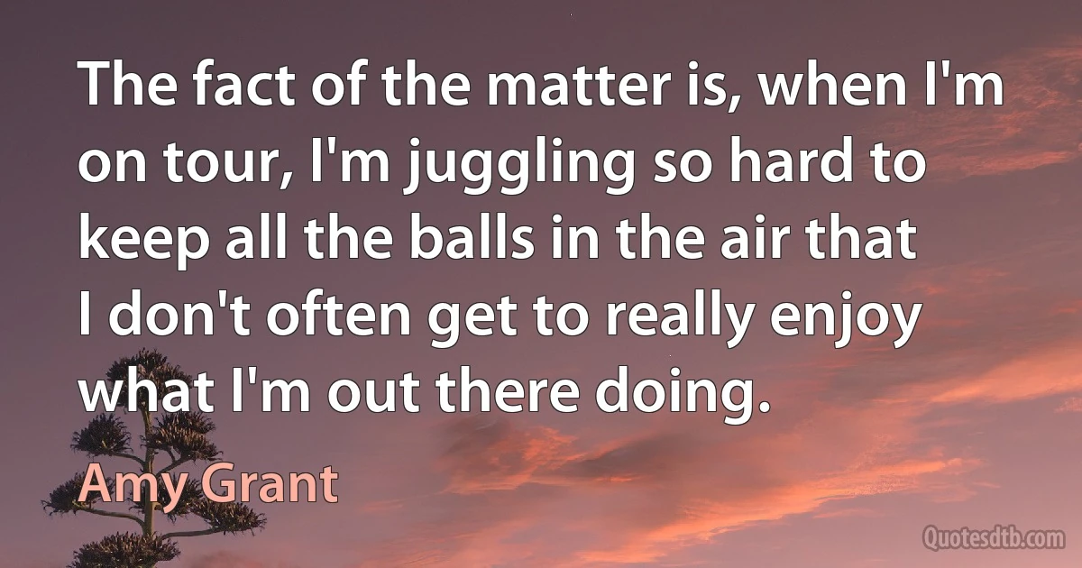 The fact of the matter is, when I'm on tour, I'm juggling so hard to keep all the balls in the air that I don't often get to really enjoy what I'm out there doing. (Amy Grant)