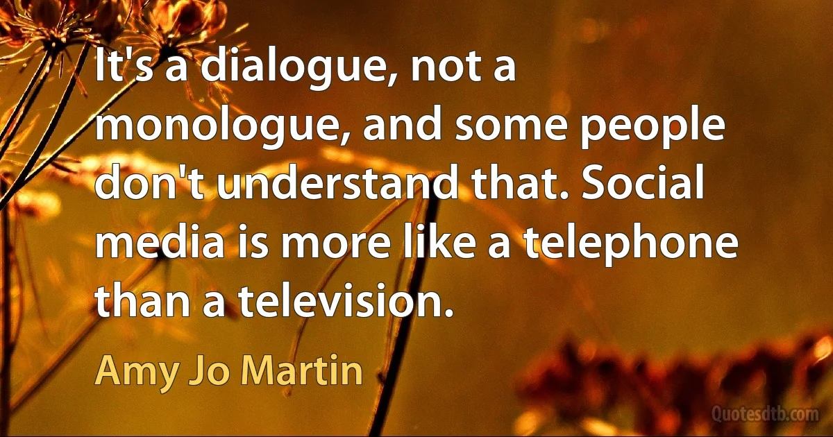 It's a dialogue, not a monologue, and some people don't understand that. Social media is more like a telephone than a television. (Amy Jo Martin)