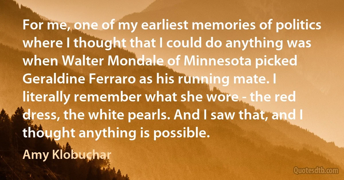 For me, one of my earliest memories of politics where I thought that I could do anything was when Walter Mondale of Minnesota picked Geraldine Ferraro as his running mate. I literally remember what she wore - the red dress, the white pearls. And I saw that, and I thought anything is possible. (Amy Klobuchar)