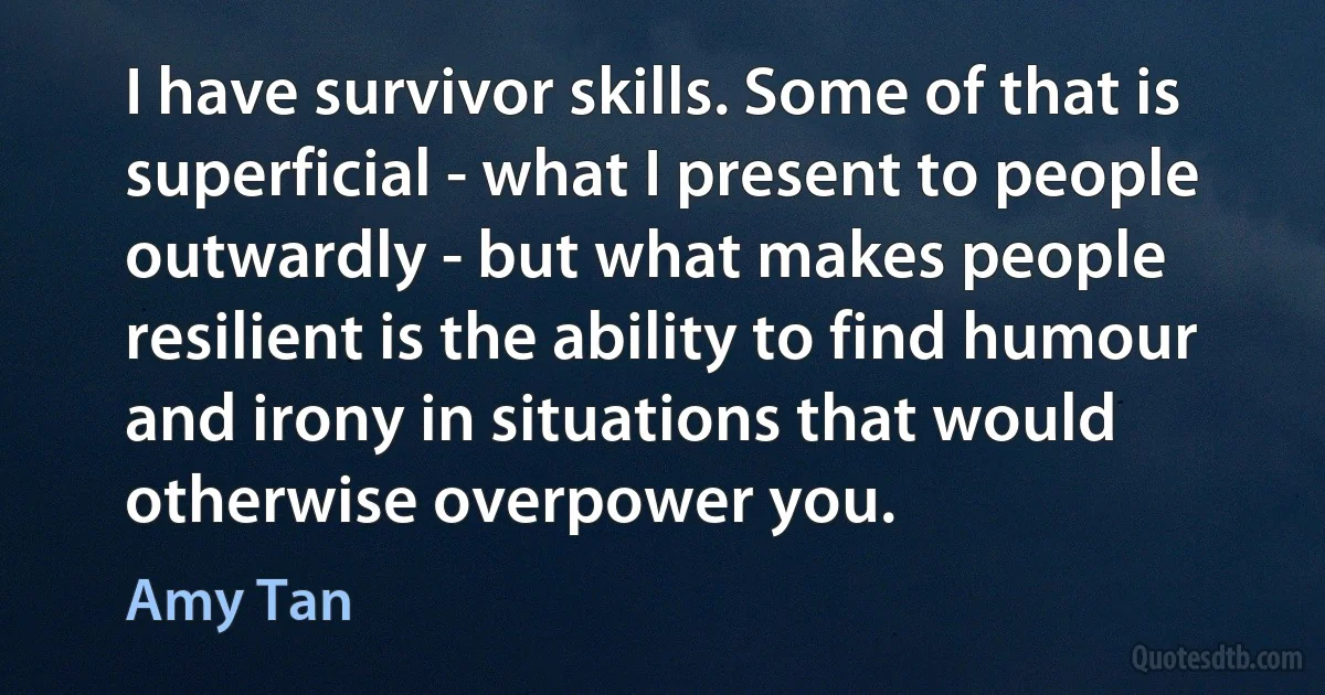 I have survivor skills. Some of that is superficial - what I present to people outwardly - but what makes people resilient is the ability to find humour and irony in situations that would otherwise overpower you. (Amy Tan)