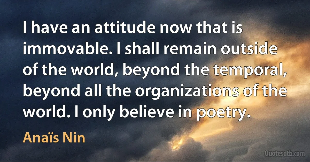 I have an attitude now that is immovable. I shall remain outside of the world, beyond the temporal, beyond all the organizations of the world. I only believe in poetry. (Anaïs Nin)