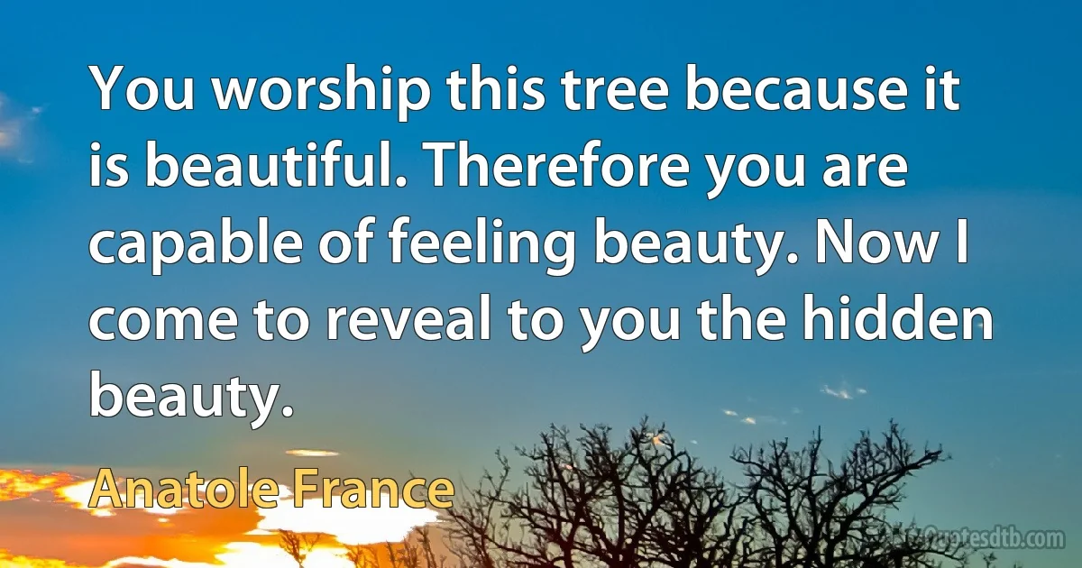 You worship this tree because it is beautiful. Therefore you are capable of feeling beauty. Now I come to reveal to you the hidden beauty. (Anatole France)