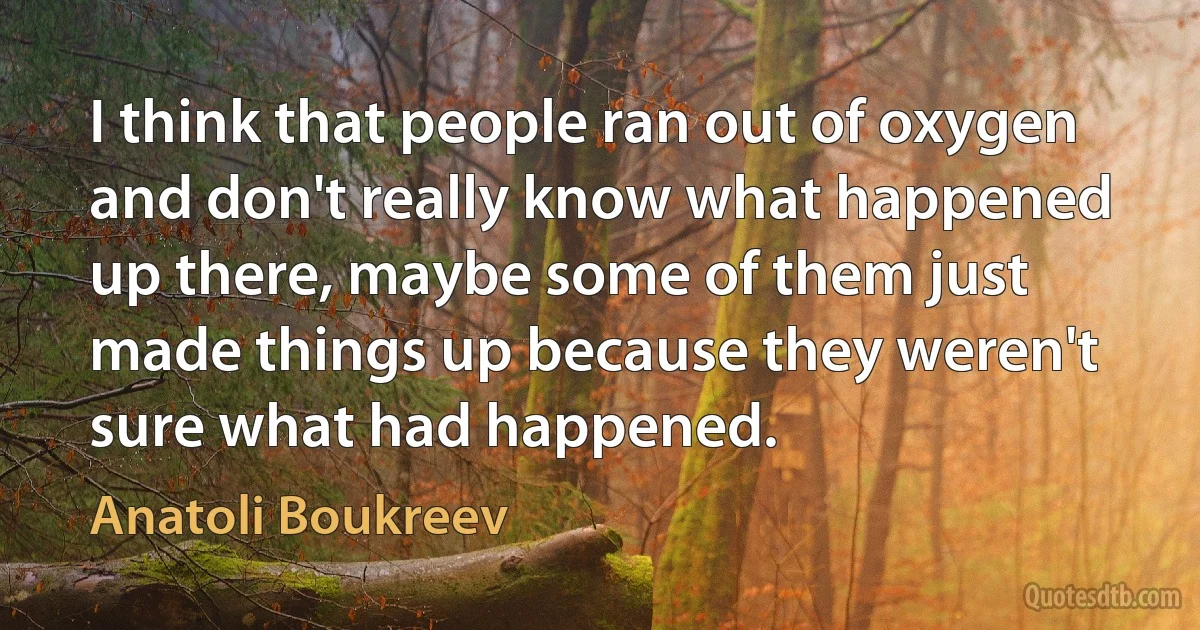 I think that people ran out of oxygen and don't really know what happened up there, maybe some of them just made things up because they weren't sure what had happened. (Anatoli Boukreev)