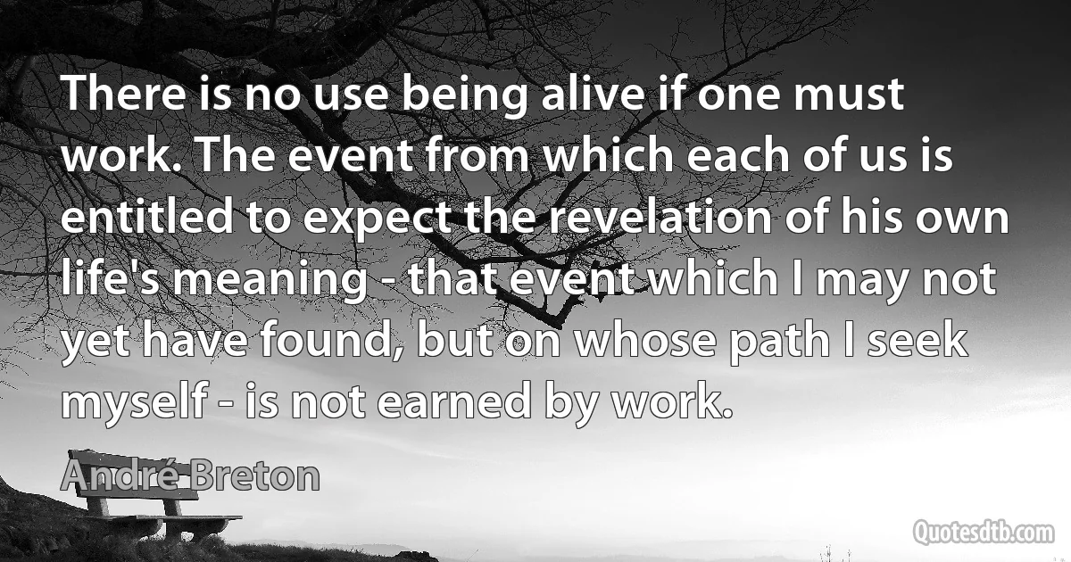 There is no use being alive if one must work. The event from which each of us is entitled to expect the revelation of his own life's meaning - that event which I may not yet have found, but on whose path I seek myself - is not earned by work. (André Breton)