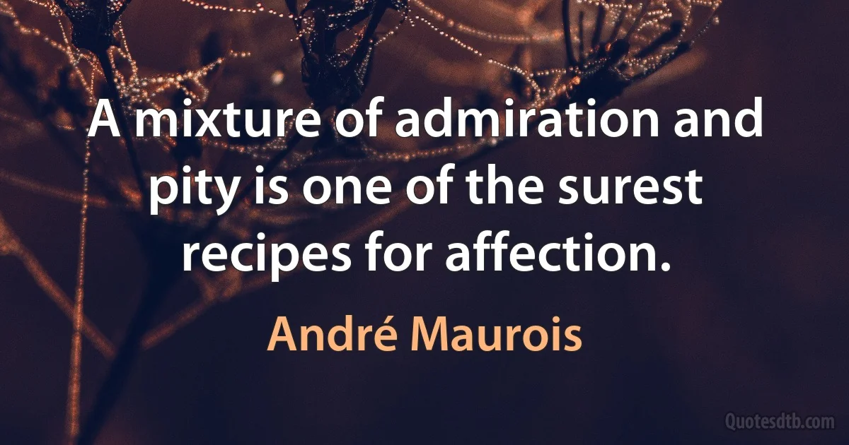 A mixture of admiration and pity is one of the surest recipes for affection. (André Maurois)