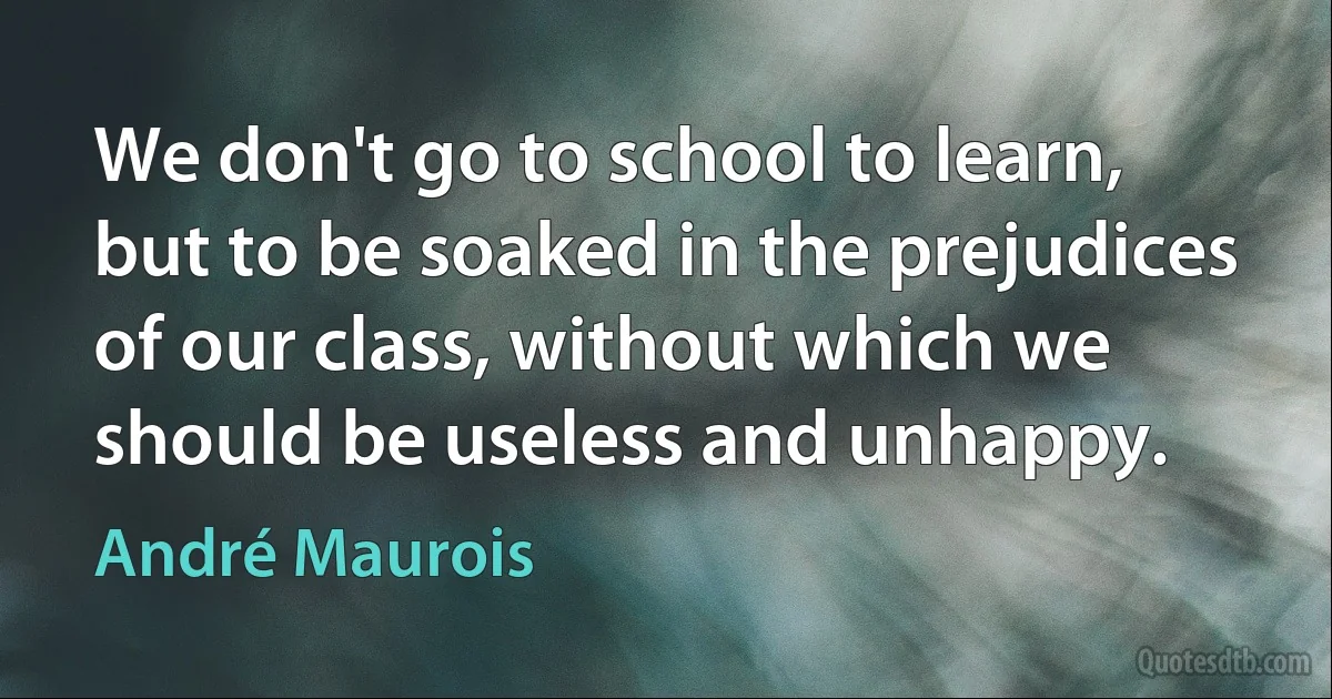 We don't go to school to learn, but to be soaked in the prejudices of our class, without which we should be useless and unhappy. (André Maurois)