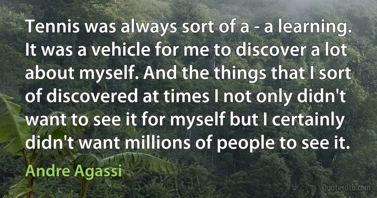 Tennis was always sort of a - a learning. It was a vehicle for me to discover a lot about myself. And the things that I sort of discovered at times I not only didn't want to see it for myself but I certainly didn't want millions of people to see it. (Andre Agassi)