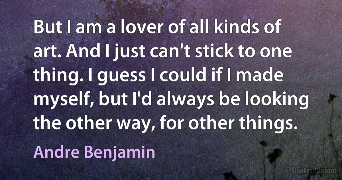 But I am a lover of all kinds of art. And I just can't stick to one thing. I guess I could if I made myself, but I'd always be looking the other way, for other things. (Andre Benjamin)