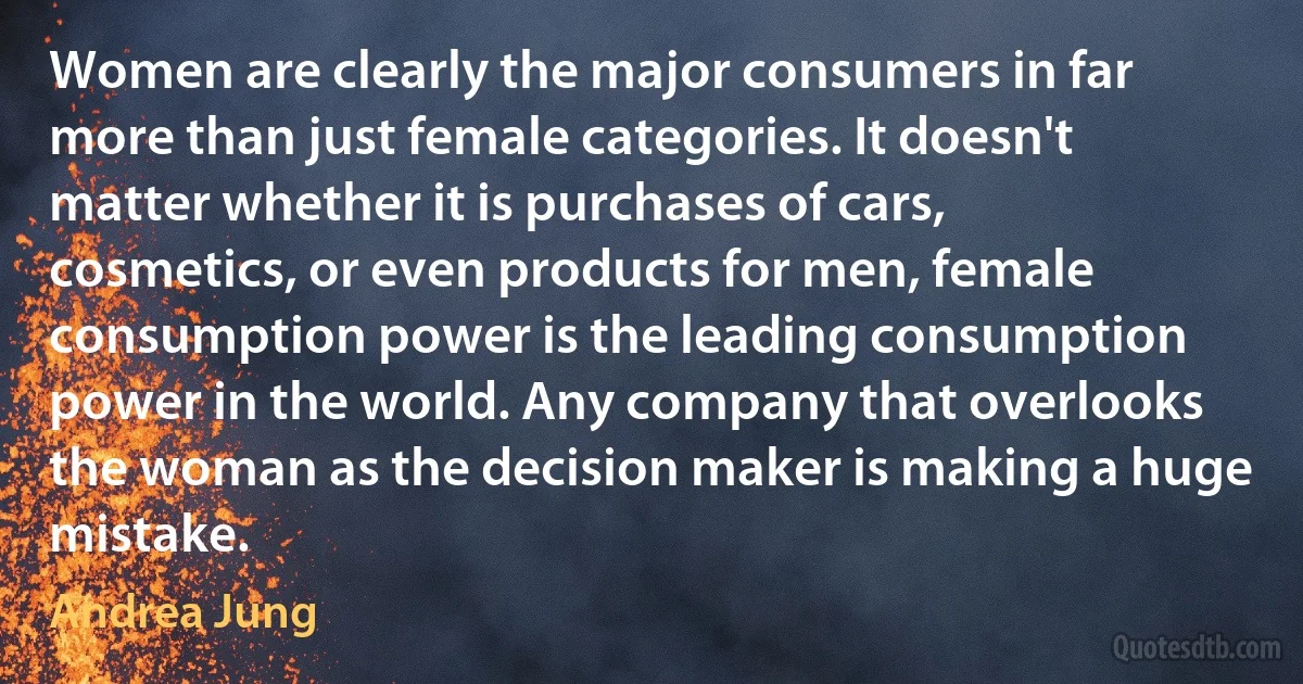 Women are clearly the major consumers in far more than just female categories. It doesn't matter whether it is purchases of cars, cosmetics, or even products for men, female consumption power is the leading consumption power in the world. Any company that overlooks the woman as the decision maker is making a huge mistake. (Andrea Jung)