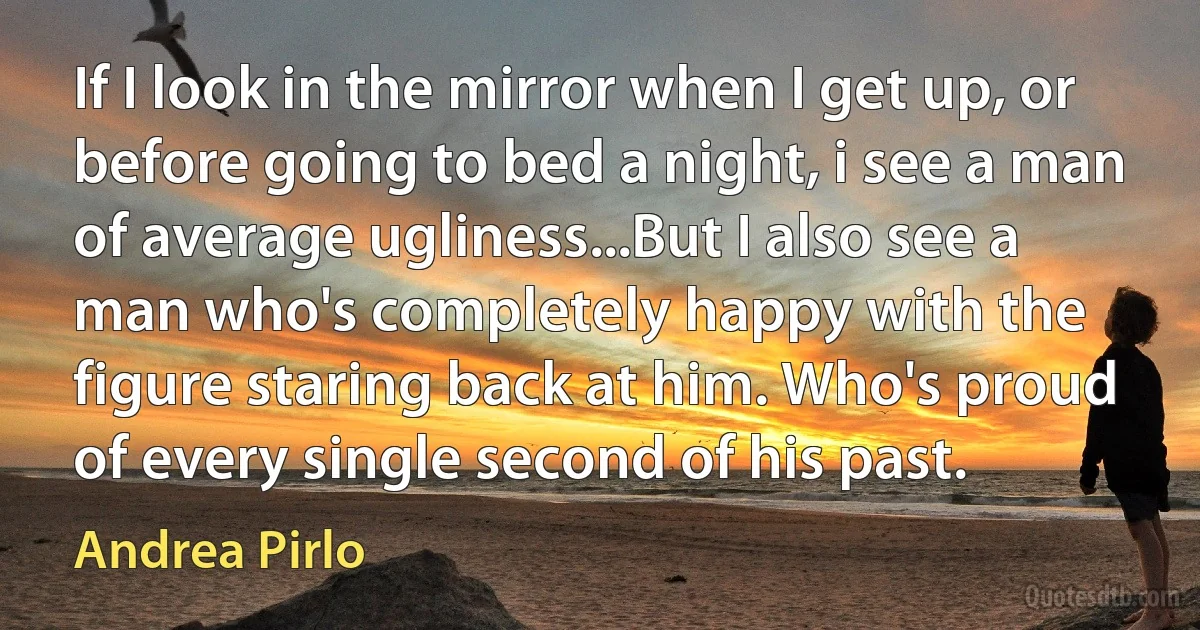 If I look in the mirror when I get up, or before going to bed a night, i see a man of average ugliness...But I also see a man who's completely happy with the figure staring back at him. Who's proud of every single second of his past. (Andrea Pirlo)