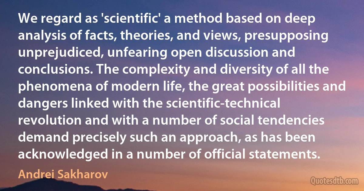 We regard as 'scientific' a method based on deep analysis of facts, theories, and views, presupposing unprejudiced, unfearing open discussion and conclusions. The complexity and diversity of all the phenomena of modern life, the great possibilities and dangers linked with the scientific-technical revolution and with a number of social tendencies demand precisely such an approach, as has been acknowledged in a number of official statements. (Andrei Sakharov)