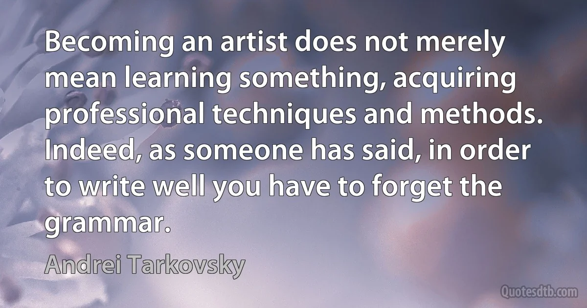 Becoming an artist does not merely mean learning something, acquiring professional techniques and methods. Indeed, as someone has said, in order to write well you have to forget the grammar. (Andrei Tarkovsky)