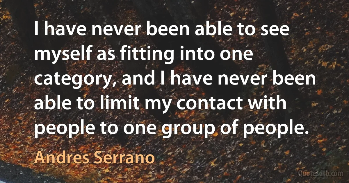 I have never been able to see myself as fitting into one category, and I have never been able to limit my contact with people to one group of people. (Andres Serrano)