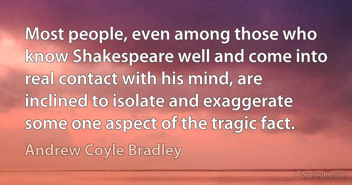 Most people, even among those who know Shakespeare well and come into real contact with his mind, are inclined to isolate and exaggerate some one aspect of the tragic fact. (Andrew Coyle Bradley)