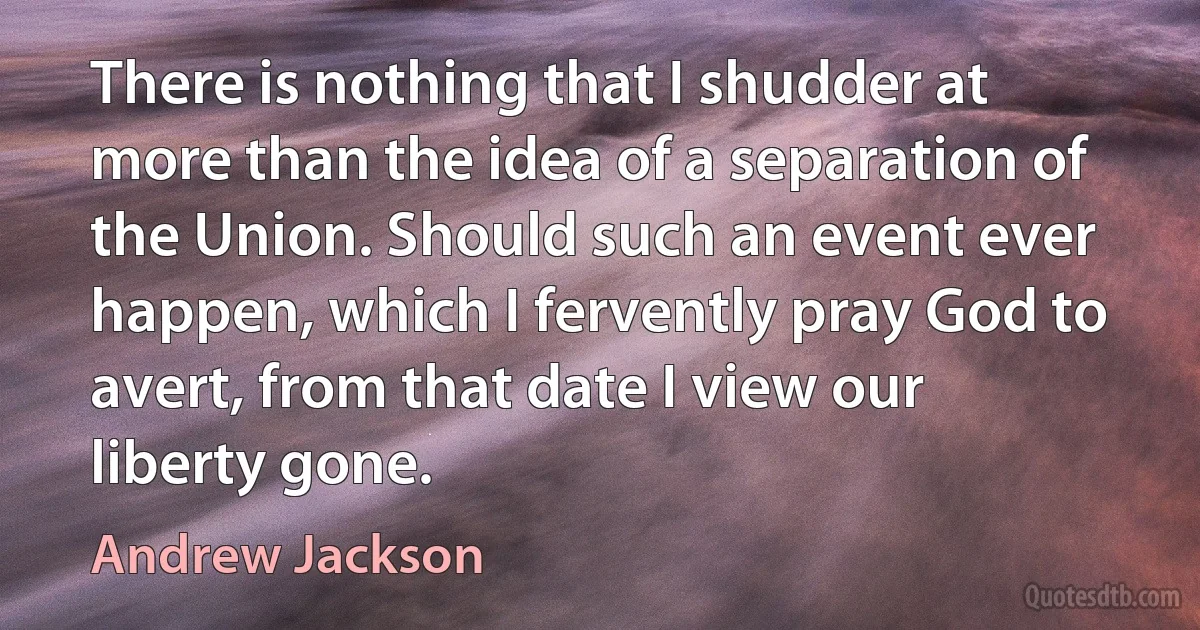 There is nothing that I shudder at more than the idea of a separation of the Union. Should such an event ever happen, which I fervently pray God to avert, from that date I view our liberty gone. (Andrew Jackson)