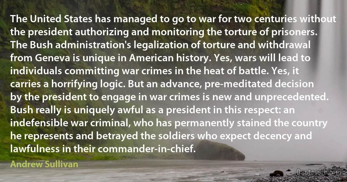 The United States has managed to go to war for two centuries without the president authorizing and monitoring the torture of prisoners. The Bush administration's legalization of torture and withdrawal from Geneva is unique in American history. Yes, wars will lead to individuals committing war crimes in the heat of battle. Yes, it carries a horrifying logic. But an advance, pre-meditated decision by the president to engage in war crimes is new and unprecedented. Bush really is uniquely awful as a president in this respect: an indefensible war criminal, who has permanently stained the country he represents and betrayed the soldiers who expect decency and lawfulness in their commander-in-chief. (Andrew Sullivan)