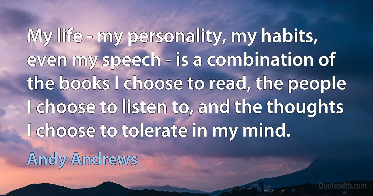 My life - my personality, my habits, even my speech - is a combination of the books I choose to read, the people I choose to listen to, and the thoughts I choose to tolerate in my mind. (Andy Andrews)